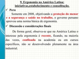 9. Ergonomia na América Latina:
iniciativas,estabelecimento e consolitação.
 Peru
Somente em 2008, objetivando a proteção do menor
e a segurança e saúde no trabalho, o governo peruano
aprovou uma norma básica de ergonomia.
 Discussão e considerações finais
De forma geral, observa-se que na América Latina o
interesse pela ergonomia é recente, ficando, na maioria
das vezes, confinada na academia ou em cursos
específicos, não se desenvolvendo plenamente na área
industrial.
 