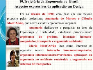 Foi na década de 1990, com base em um método
proposto pelas professoras Anamaria de Moraes e Cláudia
Mont’Alvão, que novos estudos ergonômicos surgiram.
Anamaria dedicou-se a pesquisas na área de
Ergodesign e Usabilidade, estudando principalmente
ergonomia do produto, interação humano-
computador, transporte e ergonomia ambiental.
Maria Mont’Alvão teve como interesse os
seguintes temas: interação humano-computador,
ergonomia informacional/advertências, aplicações da
ergonomia no ambiente construído e ergonomia em
sistemas de transportes.
10.Trajetória da Ergonomia no Brasil:
Aspectos expressivos da aplicação em Design.
 