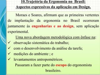 10.Trajetória da Ergonomia no Brasil:
Aspectos expressivos da aplicação em Design.
Moraes e Soares, afirmam que as primeiras vertentes
de implantação da ergonomia no Brasil ocorreram
juntamente às engenharias e ao design, sem aplicação
experimental.
Uma nova abordagem metodológica com ênfase na:
 observação sistemática do trabalho;
 com o desenvolvimento da análise da tarefa;
 medições do ambiente ; e
 levantamentos antropométricos.
Passaram a fazer parte do escopo do ergonomista
brasileiro.
 