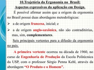 10.Trajetória da Ergonomia no Brasil:
Aspectos expressivos da aplicação em Design.
É possível afirmar assim que a origem da ergonomia
no Brasil possui duas abordagens metodológicas:
 a de origem francesa, inicial; e
 a de origem anglo-saxônica, não são contraditórias,
mas, sim, complementares.
Seis principais vertentes para a difusão da ergonomia
no país.
A primeira vertente ocorreu na década de 1960, no
curso de Engenharia de Produção da Escola Politécnica
da USP, com o professor Sérgio Penna Kehl, através da
abordagem “O Produto e o Homem”.
 