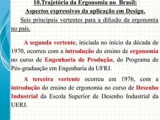 10.Trajetória da Ergonomia no Brasil:
Aspectos expressivos da aplicação em Design.
A segunda vertente, iniciada no início da década de
1970, ocorreu com a introdução do ensino de ergonomia
no curso de Engenharia de Produção, do Programa de
Pós-graduação em Engenharia da UFRJ.
A terceira vertente ocorreu em 1976, com a
introdução do ensino de ergonomia no curso de Desenho
Industrial da Escola Superior de Desenho Industrial da
UERJ.
Seis principais vertentes para a difusão da ergonomia
no país.
 