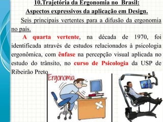 10.Trajetória da Ergonomia no Brasil:
Aspectos expressivos da aplicação em Design.
A quarta vertente, na década de 1970, foi
identificada através de estudos relacionados à psicologia
ergonômica, com ênfase na percepção visual aplicada no
estudo do trânsito, no curso de Psicologia da USP de
Ribeirão Preto.
Seis principais vertentes para a difusão da ergonomia
no país.
 