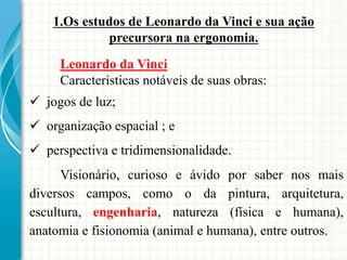 Leonardo da Vinci
Características notáveis de suas obras:
 jogos de luz;
 organização espacial ; e
 perspectiva e tridimensionalidade.
Visionário, curioso e ávido por saber nos mais
diversos campos, como o da pintura, arquitetura,
escultura, engenharia, natureza (física e humana),
anatomia e fisionomia (animal e humana), entre outros.
1.Os estudos de Leonardo da Vinci e sua ação
precursora na ergonomia.
 