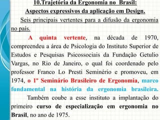 10.Trajetória da Ergonomia no Brasil:
Aspectos expressivos da aplicação em Design.
A quinta vertente, na década de 1970,
compreendeu a área de Psicologia do Instituto Superior de
Estudos e Pesquisas Psicossociais da Fundação Getulio
Vargas, no Rio de Janeiro, o qual foi coordenado pelo
professor Franco Lo Presti Seminério e promoveu, em
1974, o 1º Seminário Brasileiro de Ergonomia, marco
fundamental na história da ergonomia brasileira.
Também coube a esse instituto a implantação do
primeiro curso de especialização em ergonomia no
Brasil, no ano de 1975.
Seis principais vertentes para a difusão da ergonomia
no país.
 