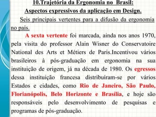 10.Trajetória da Ergonomia no Brasil:
Aspectos expressivos da aplicação em Design.
A sexta vertente foi marcada, ainda nos anos 1970,
pela visita do professor Alain Wisner do Conservatoire
National des Arts et Métiers de Paris.Incentivou vários
brasileiros à pós-graduação em ergonomia na sua
instituição de origem, já na década de 1980. Os egressos
dessa instituição francesa distribuíram-se por vários
Estados e cidades, como Rio de Janeiro, São Paulo,
Florianópolis, Belo Horizonte e Brasília, e hoje são
responsáveis pelo desenvolvimento de pesquisas e
programas de pós-graduação.
Seis principais vertentes para a difusão da ergonomia
no país.
 