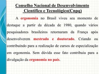 Conselho Nacional de Desenvolvimento
Científico e Tecnológico(Cnpq)
A ergonomia no Brasil viveu seu momento de
destaque a partir da década de 1980, quando vários
pesquisadores brasileiros retornaram da França após
desenvolverem mestrado e doutorado. Criando ou
contribuindo para a realização de cursos de especialização
em ergonomia. Sem dúvida esse fato contribuiu para a
divulgação da ergonomia no país.
 