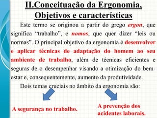 Este termo se originou a partir do grego ergon, que
significa “trabalho”, e nomos, que quer dizer “leis ou
normas”. O principal objetivo da ergonomia é desenvolver
e aplicar técnicas de adaptação do homem ao seu
ambiente de trabalho, além de técnicas eficientes e
seguras de o desempenhar visando a otimização do bem-
estar e, consequentemente, aumento da produtividade.
Dois temas cruciais no âmbito da ergonomia são:
A segurança no trabalho.
A prevenção dos
acidentes laborais.
II.Conceituação da Ergonomia,
Objetivos e características
 