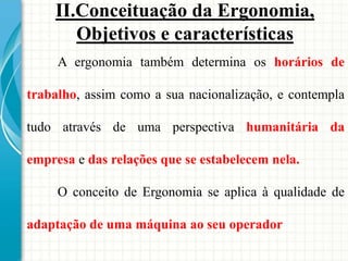 A ergonomia também determina os horários de
trabalho, assim como a sua nacionalização, e contempla
tudo através de uma perspectiva humanitária da
empresa e das relações que se estabelecem nela.
O conceito de Ergonomia se aplica à qualidade de
adaptação de uma máquina ao seu operador
II.Conceituação da Ergonomia,
Objetivos e características
 