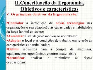  Os principais objetivos da Ergonomia são:
Controlar a introdução de novas tecnologias nas
organizações e sua adaptação às capacidades e habilidades
da força laboral existente;
Aumentar a satisfação e motivação no trabalho;
Adaptar o local e as condições de trabalho em relação às
características do trabalhador;
Definir requisitos para a compra de máquinas,
equipamentos ergonômicos e outros materiais; e
Identificar, analisar e minimizar os riscos
ocupacionais.
II.Conceituação da Ergonomia,
Objetivos e características
 