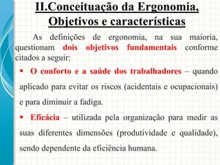 As definições de ergonomia, na sua maioria,
questionam dois objetivos fundamentais conforme
citados a seguir:
 O conforto e a saúde dos trabalhadores – quando
aplicado para evitar os riscos (acidentais e ocupacionais)
e para diminuir a fadiga.
 Eficácia – utilizada pela organização para medir as
suas diferentes dimensões (produtividade e qualidade),
sendo dependente da eficiência humana.
II.Conceituação da Ergonomia,
Objetivos e características
 