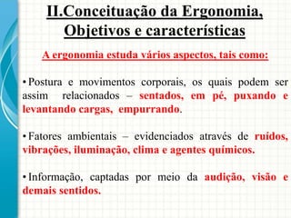 A ergonomia estuda vários aspectos, tais como:
• Postura e movimentos corporais, os quais podem ser
assim relacionados – sentados, em pé, puxando e
levantando cargas, empurrando.
• Fatores ambientais – evidenciados através de ruídos,
vibrações, iluminação, clima e agentes químicos.
• Informação, captadas por meio da audição, visão e
demais sentidos.
II.Conceituação da Ergonomia,
Objetivos e características
 