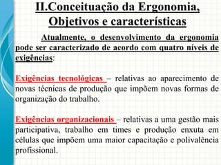 Atualmente, o desenvolvimento da ergonomia
pode ser caracterizado de acordo com quatro níveis de
exigências:
Exigências tecnológicas – relativas ao aparecimento de
novas técnicas de produção que impõem novas formas de
organização do trabalho.
Exigências organizacionais – relativas a uma gestão mais
participativa, trabalho em times e produção enxuta em
células que impõem uma maior capacitação e polivalência
profissional.
II.Conceituação da Ergonomia,
Objetivos e características
 