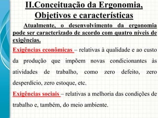 Atualmente, o desenvolvimento da ergonomia
pode ser caracterizado de acordo com quatro níveis de
exigências.
Exigências econômicas – relativas à qualidade e ao custo
da produção que impõem novas condicionantes às
atividades de trabalho, como zero defeito, zero
desperdício, zero estoque, etc.
Exigências sociais – relativas a melhoria das condições de
trabalho e, também, do meio ambiente.
II.Conceituação da Ergonomia,
Objetivos e características
 