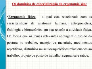 Os domínios de especialização da ergonomia são:
•Ergonomia física – a qual está relacionada com as
características da anatomia humana, antropometria,
fisiologia e biomecânica em sua relação à atividade física.
De forma que os temas relevantes abrangem o estudo da
postura no trabalho, manejo de materiais, movimentos
repetitivos, distúrbios musculoesqueléticos relacionados ao
trabalho, projeto de posto de trabalho, segurança e saúde.
 