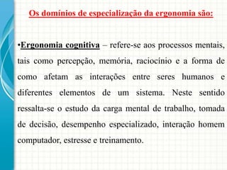 Os domínios de especialização da ergonomia são:
•Ergonomia cognitiva – refere-se aos processos mentais,
tais como percepção, memória, raciocínio e a forma de
como afetam as interações entre seres humanos e
diferentes elementos de um sistema. Neste sentido
ressalta-se o estudo da carga mental de trabalho, tomada
de decisão, desempenho especializado, interação homem
computador, estresse e treinamento.
 