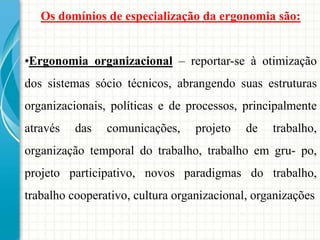 Os domínios de especialização da ergonomia são:
•Ergonomia organizacional – reportar-se à otimização
dos sistemas sócio técnicos, abrangendo suas estruturas
organizacionais, políticas e de processos, principalmente
através das comunicações, projeto de trabalho,
organização temporal do trabalho, trabalho em gru- po,
projeto participativo, novos paradigmas do trabalho,
trabalho cooperativo, cultura organizacional, organizações
 