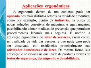 Aplicações ergonômicas
A ergonomia dentro de um contexto pode ser
aplicada nos mais distintos setores da atividade produtiva,
como por exemplo, dentro da indústria, na busca de
novas soluções corretivas de máquinas e equipamentos,
possibilitando adotar medidas de prevenção que permitam
procedimentos laborais mais seguros. É notório a
aplicação ergonômica no setor de serviços, assim como,
na qualidade de vida das pessoas, e que neste caso pode
ser observado em residências principalmente nas
atividades domésticas e de lazer. Da mesma forma, sua
aplicação é observada na qualidade de produtos através de
testes de segurança, desempenho e durabilidade.
 