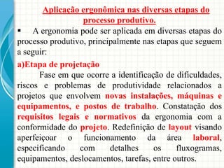 Aplicação ergonômica nas diversas etapas do
processo produtivo.
 A ergonomia pode ser aplicada em diversas etapas do
processo produtivo, principalmente nas etapas que seguem
a seguir:
a)Etapa de projetação
Fase em que ocorre a identificação de dificuldades,
riscos e problemas de produtividade relacionados a
projetos que envolvem novas instalações, máquinas e
equipamentos, e postos de trabalho. Constatação dos
requisitos legais e normativos da ergonomia com a
conformidade do projeto. Redefinição de layout visando
aperfeiçoar o funcionamento da área laboral,
especificando com detalhes os fluxogramas,
equipamentos, deslocamentos, tarefas, entre outros.
 