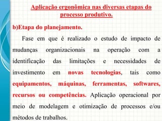 Aplicação ergonômica nas diversas etapas do
processo produtivo.
b)Etapa do planejamento.
Fase em que é realizado o estudo de impacto de
mudanças organizacionais na operação com a
identificação das limitações e necessidades de
investimento em novas tecnologias, tais como
equipamentos, máquinas, ferramentas, softwares,
recursos ou competências. Aplicação operacional por
meio de modelagem e otimização de processos e/ou
métodos de trabalhos.
 