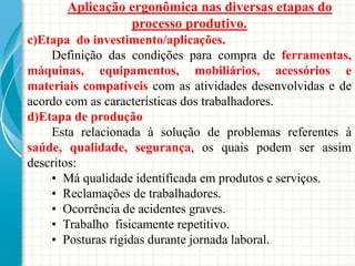 Aplicação ergonômica nas diversas etapas do
processo produtivo.
c)Etapa do investimento/aplicações.
Definição das condições para compra de ferramentas,
máquinas, equipamentos, mobiliários, acessórios e
materiais compatíveis com as atividades desenvolvidas e de
acordo com as características dos trabalhadores.
d)Etapa de produção
Esta relacionada à solução de problemas referentes à
saúde, qualidade, segurança, os quais podem ser assim
descritos:
• Má qualidade identificada em produtos e serviços.
• Reclamações de trabalhadores.
• Ocorrência de acidentes graves.
• Trabalho fisicamente repetitivo.
• Posturas rígidas durante jornada laboral.
 