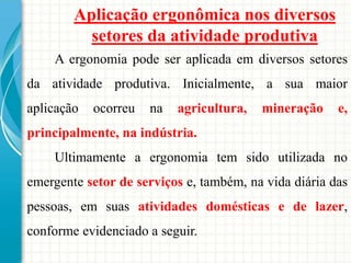 Aplicação ergonômica nos diversos
setores da atividade produtiva
A ergonomia pode ser aplicada em diversos setores
da atividade produtiva. Inicialmente, a sua maior
aplicação ocorreu na agricultura, mineração e,
principalmente, na indústria.
Ultimamente a ergonomia tem sido utilizada no
emergente setor de serviços e, também, na vida diária das
pessoas, em suas atividades domésticas e de lazer,
conforme evidenciado a seguir.
 