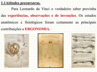 1.1Atitudes precursoras.
Para Leonardo da Vinci o verdadeiro saber provinha
das experiências, observações e de invenções. Os estudos
anatômicos e fisiológicos foram certamente as principais
contribuições a ERGONOMIA.
 