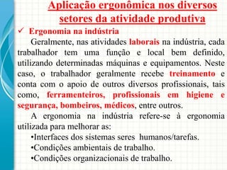 Aplicação ergonômica nos diversos
setores da atividade produtiva
 Ergonomia na indústria
Geralmente, nas atividades laborais na indústria, cada
trabalhador tem uma função e local bem definido,
utilizando determinadas máquinas e equipamentos. Neste
caso, o trabalhador geralmente recebe treinamento e
conta com o apoio de outros diversos profissionais, tais
como, ferramenteiros, profissionais em higiene e
segurança, bombeiros, médicos, entre outros.
A ergonomia na indústria refere-se à ergonomia
utilizada para melhorar as:
•Interfaces dos sistemas seres humanos/tarefas.
•Condições ambientais de trabalho.
•Condições organizacionais de trabalho.
 