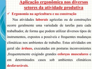 Aplicação ergonômica nos diversos
setores da atividade produtiva
 Ergonomia na agricultura e na construção
Nas atividades laborais agrícolas ou de construções
ocorre geralmente uma variedade de tarefas para cada
trabalhador, de forma que podem utilizar diversos tipos de
instrumentos, expostos a possíveis e frequentes mudanças
climáticas nos ambientes de trabalho. Estas atividades em
geral são árduas, executadas em posturas inconvenientes
,frequentemente exigindo grandes esforços musculares e
em determinados casos sob ambientes climáticos
desfavoráveis.
 