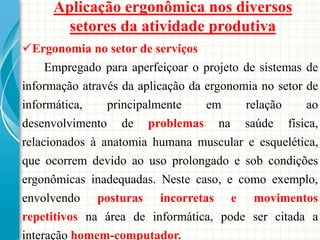 Ergonomia no setor de serviços
Empregado para aperfeiçoar o projeto de sistemas de
informação através da aplicação da ergonomia no setor de
informática, principalmente em relação ao
desenvolvimento de problemas na saúde física,
relacionados à anatomia humana muscular e esquelética,
que ocorrem devido ao uso prolongado e sob condições
ergonômicas inadequadas. Neste caso, e como exemplo,
envolvendo posturas incorretas e movimentos
repetitivos na área de informática, pode ser citada a
interação homem-computador.
Aplicação ergonômica nos diversos
setores da atividade produtiva
 
