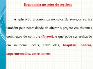 A aplicação ergonômica no setor de serviços se faz
também pela necessidade de alterar o projeto em sistemas
complexos de controle (layout), e que pode ser realizado
em inúmeros locais, entre eles, hospitais, bancos,
supermercados, entre outros.
Ergonomia no setor de serviços
 