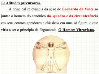 1.1Atitudes precursoras.
A principal relevância da ação de Leonardo da Vinci ao
juntar o homem do canônico do quadro e da circunferência
em seus centros geradores e clássicos em uma só figura, o que
viria a ser o princípio da Ergonomia. O Homem Vitroviano.
 