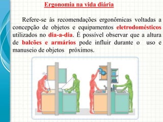 Ergonomia na vida diária
Refere-se às recomendações ergonômicas voltadas a
concepção de objetos e equipamentos eletrodomésticos
utilizados no dia-a-dia. É possível observar que a altura
de balcões e armários pode influir durante o uso e
manuseio de objetos próximos.
 