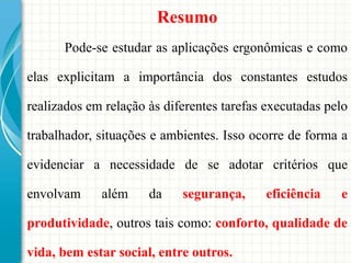 Resumo
Pode-se estudar as aplicações ergonômicas e como
elas explicitam a importância dos constantes estudos
realizados em relação às diferentes tarefas executadas pelo
trabalhador, situações e ambientes. Isso ocorre de forma a
evidenciar a necessidade de se adotar critérios que
envolvam além da segurança, eficiência e
produtividade, outros tais como: conforto, qualidade de
vida, bem estar social, entre outros.
 