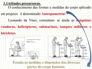 O conhecimento das formas e medidas do corpo aplicado
em projetos é denominado Antropometria!
Leonardo da Vinci, constatam- se ainda as máquinas
voadoras, helicópteros, submarinos, tanques militares e
bicicletas.
Estuda as medidas e dimensões das diversas
partes do corpo humano.
1.1Atitudes precursoras.
 