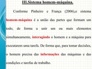 III.Sistema homem-máquina.
Conforme Pinheiro e França (2006),o sistema
homem-máquina é a união das partes que formam um
todo, de forma a unir um ou mais elementos
simultaneamente, interagindo o homem e a máquina para
executarem uma tarefa. De forma que, para tomar decisões,
o homem precisa das informações das máquinas e das
condições e tarefas de trabalho.
 