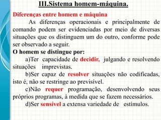 III.Sistema homem-máquina.
Diferenças entre homem e máquina
As diferenças operacionais e principalmente de
comando podem ser evidenciadas por meio de diversas
situações que os distinguem um do outro, conforme pode
ser observado a seguir.
O homem se distingue por:
a)Ter capacidade de decidir, julgando e resolvendo
situações imprevistas.
b)Ser capaz de resolver situações não codificadas,
isto é, não se restringe ao previsível.
c)Não requer programação, desenvolvendo seus
próprios programas, à medida que se fazem necessários.
d)Ser sensível a extensa variedade de estímulos.
 