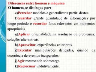 Diferenças entre homem e máquina
O homem se distingue por:
e)Perceber modelos e generalizar a partir destes.
f)Guardar grande quantidade de informações por
longo período e recordar fatos relevantes em momentos
apropriados.
g)Aplicar originalidade na resolução de problemas:
soluções alternativas.
h)Aproveitar experiências anteriores.
i)Executar manipulações delicadas, quando da
ocorrência de eventos inesperados.
j)Agir mesmo sob sobrecarga.
k)Raciocinar indutivamente.
 