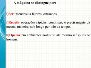 i)Ser insensível a fatores estranhos.
j)Repetir operações rápidas, contínuas, e precisamente da
mesma maneira, sob longo período de tempo.
k)Operar em ambientes hostis ou até mesmo inóspitos ao
homem.
A máquina se distingue por:
 