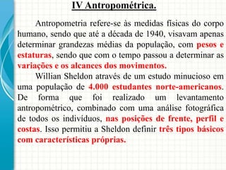 IV Antropométrica.
Antropometria refere-se às medidas físicas do corpo
humano, sendo que até a década de 1940, visavam apenas
determinar grandezas médias da população, com pesos e
estaturas, sendo que com o tempo passou a determinar as
variações e os alcances dos movimentos.
Willian Sheldon através de um estudo minucioso em
uma população de 4.000 estudantes norte-americanos.
De forma que foi realizado um levantamento
antropométrico, combinado com uma análise fotográfica
de todos os indivíduos, nas posições de frente, perfil e
costas. Isso permitiu a Sheldon definir três tipos básicos
com características próprias.
 