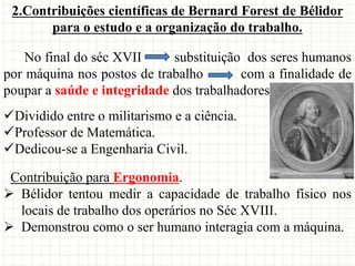 2.Contribuições científicas de Bernard Forest de Bélidor
para o estudo e a organização do trabalho.
No final do séc XVII substituição dos seres humanos
por máquina nos postos de trabalho com a finalidade de
poupar a saúde e integridade dos trabalhadores.
Dividido entre o militarismo e a ciência.
Professor de Matemática.
Dedicou-se a Engenharia Civil.
Contribuição para Ergonomia.
 Bélidor tentou medir a capacidade de trabalho físico nos
locais de trabalho dos operários no Séc XVIII.
 Demonstrou como o ser humano interagia com a máquina.
 