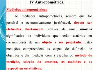 Medições antropométricas
As medições antropométricas, sempre que for
possível e economicamente justificável, devem ser
efetuadas diretamente, através de uma amostra
significativa de indivíduos que serão usuários ou
consumidores de um objeto a ser projetado. Estas
medições compreendem as etapas de definição de
objetivos e das medidas com a escolha do método de
medição, seleção da amostra, as medidas e as
respectivas estatísticas.
IV Antropométrica.
 
