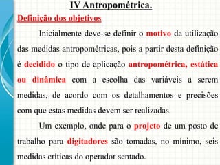 Definição dos objetivos
Inicialmente deve-se definir o motivo da utilização
das medidas antropométricas, pois a partir desta definição
é decidido o tipo de aplicação antropométrica, estática
ou dinâmica com a escolha das variáveis a serem
medidas, de acordo com os detalhamentos e precisões
com que estas medidas devem ser realizadas.
Um exemplo, onde para o projeto de um posto de
trabalho para digitadores são tomadas, no mínimo, seis
medidas críticas do operador sentado.
IV Antropométrica.
 