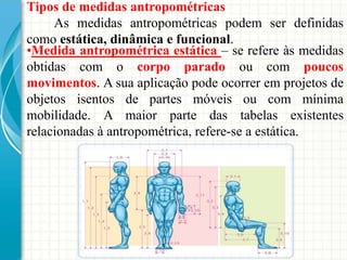 Tipos de medidas antropométricas
As medidas antropométricas podem ser definidas
como estática, dinâmica e funcional.
•Medida antropométrica estática – se refere às medidas
obtidas com o corpo parado ou com poucos
movimentos. A sua aplicação pode ocorrer em projetos de
objetos isentos de partes móveis ou com mínima
mobilidade. A maior parte das tabelas existentes
relacionadas à antropométrica, refere-se a estática.
 