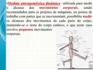 •Medida antropométrica dinâmica– utilizada para medir
o alcance dos movimentos corporais, sendo
recomendados para os projetos de máquinas, ou postos de
trabalho com partes que se movimentam, possibilita medir
os alcances dos movimentos de cada parte do corpo,
mantendo-se o resto do corpo estático, o que neste caso
envolve pequenos movimentos
corporais.
 