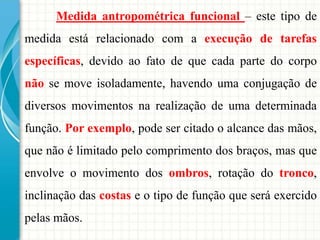 Medida antropométrica funcional – este tipo de
medida está relacionado com a execução de tarefas
específicas, devido ao fato de que cada parte do corpo
não se move isoladamente, havendo uma conjugação de
diversos movimentos na realização de uma determinada
função. Por exemplo, pode ser citado o alcance das mãos,
que não é limitado pelo comprimento dos braços, mas que
envolve o movimento dos ombros, rotação do tronco,
inclinação das costas e o tipo de função que será exercido
pelas mãos.
 