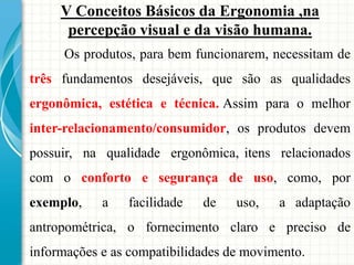 V Conceitos Básicos da Ergonomia ,na
percepção visual e da visão humana.
Os produtos, para bem funcionarem, necessitam de
três fundamentos desejáveis, que são as qualidades
ergonômica, estética e técnica. Assim para o melhor
inter-relacionamento/consumidor, os produtos devem
possuir, na qualidade ergonômica, itens relacionados
com o conforto e segurança de uso, como, por
exemplo, a facilidade de uso, a adaptação
antropométrica, o fornecimento claro e preciso de
informações e as compatibilidades de movimento.
 