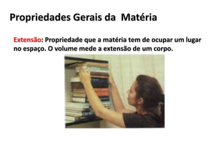 Propriedades Gerais da Matéria
Extensão: Propriedade que a matéria tem de ocupar um lugar
no espaço. O volume mede a extensão de um corpo.
 