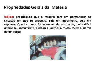 Propriedades Gerais da Matéria
Inércia: propriedade que a matéria tem em permanecer na
situação em que se encontra, seja em movimento, seja em
repouso. Quanto maior for a massa de um corpo, mais difícil
alterar seu movimento, e maior a inércia. A massa mede a inércia
de um corpo.
 