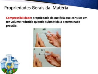 Propriedades Gerais da Matéria
Compressibilidade: propriedade da matéria que consiste em
ter volume reduzido quando submetida a determinada
pressão.
 