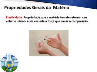 Propriedades Gerais da Matéria
Elasticidade: Propriedade que a matéria tem de retornar seu
volume inicial - após cessada a força que causa a compressão.
 